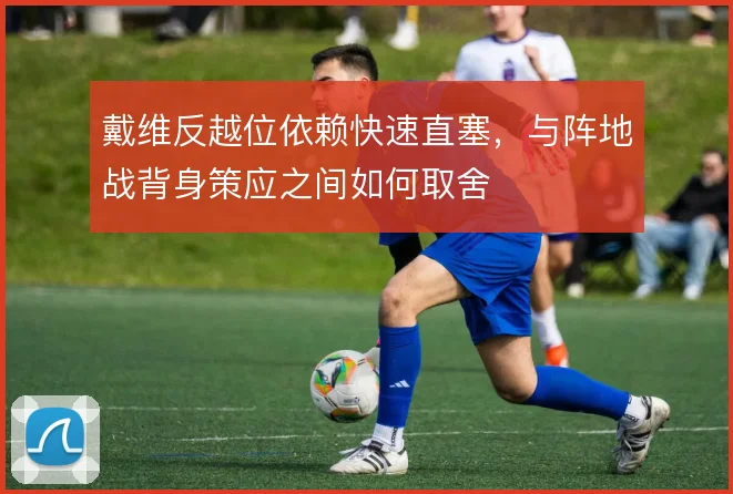 戴维反越位依赖快速直塞，与阵地战背身策应之间如何取舍