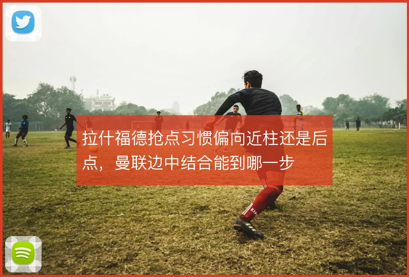 拉什福德抢点习惯偏向近柱还是后点,曼联边中结合能到哪一步