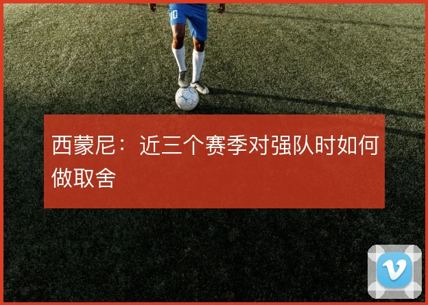 西蒙尼：近三个赛季对强队时如何做取舍