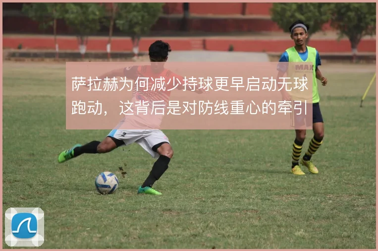 萨拉赫为何减少持球更早启动无球跑动，这背后是对防线重心的牵引