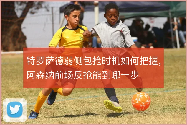 特罗萨德弱侧包抢时机如何把握，阿森纳前场反抢能到哪一步