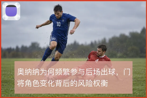 奥纳纳为何频繁参与后场出球，门将角色变化背后的风险权衡