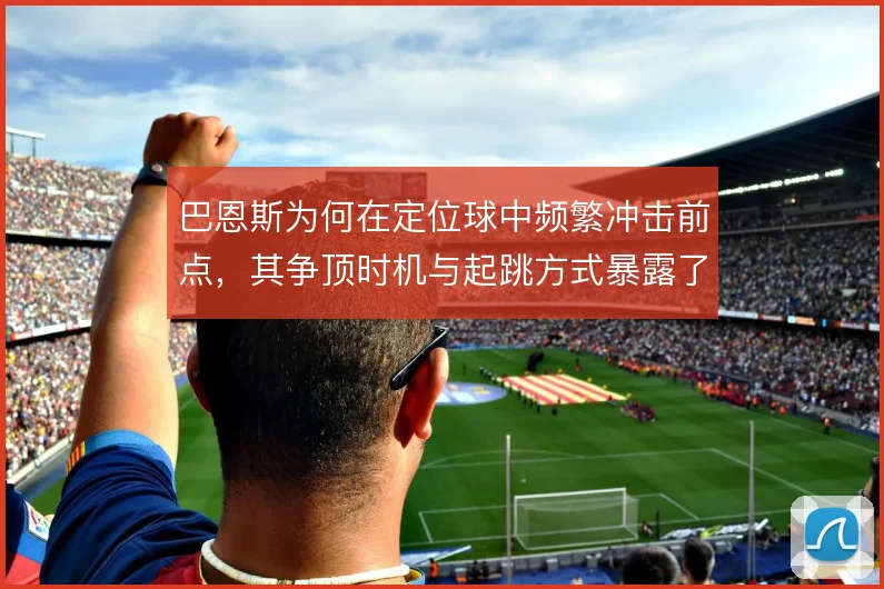 巴恩斯为何在定位球中频繁冲击前点,其争顶时机与起跳方式暴露了防守阅读