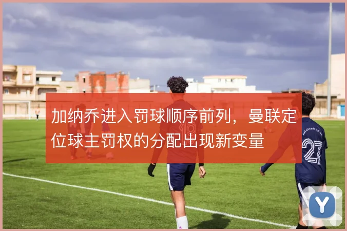 加纳乔进入罚球顺序前列，曼联定位球主罚权的分配出现新变量