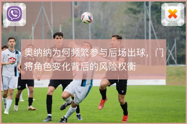 奥纳纳为何频繁参与后场出球，门将角色变化背后的风险权衡