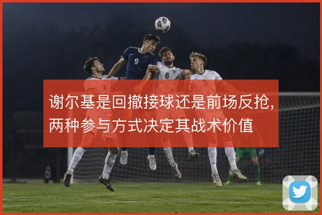 谢尔基是回撤接球还是前场反抢，两种参与方式决定其战术价值