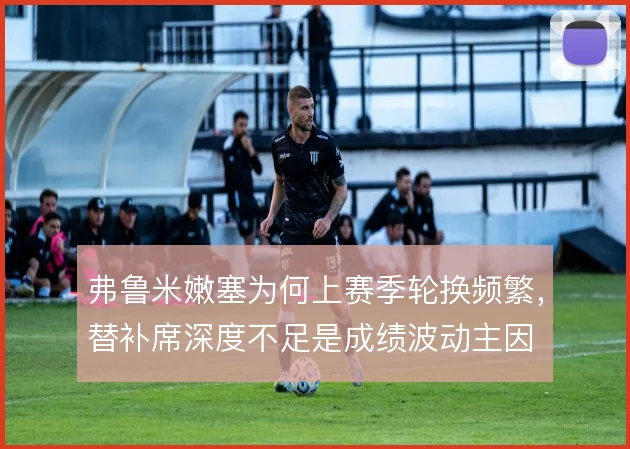弗鲁米嫩塞为何上赛季轮换频繁，替补席深度不足是成绩波动主因