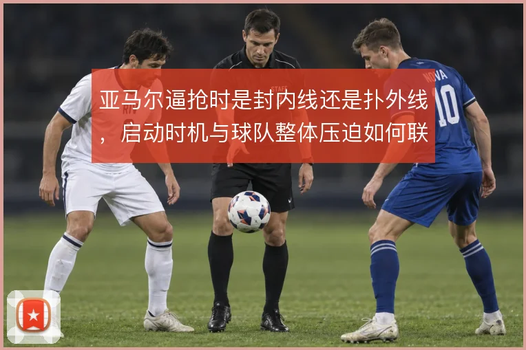 亚马尔逼抢时是封内线还是扑外线,启动时机与球队整体压迫如何联动