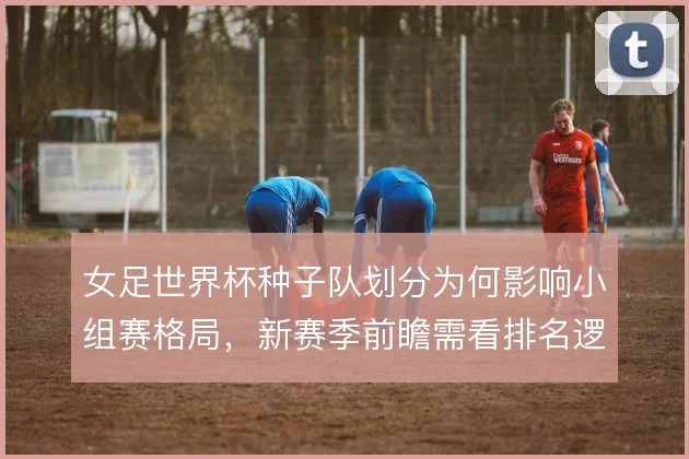 女足世界杯种子队划分为何影响小组赛格局，新赛季前瞻需看排名逻辑