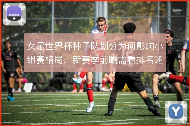 女足世界杯种子队划分为何影响小组赛格局，新赛季前瞻需看排名逻辑