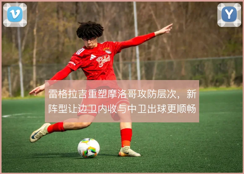 雷格拉吉重塑摩洛哥攻防层次,新阵型让边卫内收与中卫出球更顺畅