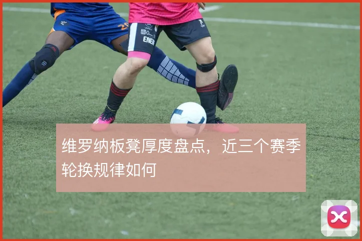 维罗纳板凳厚度盘点，近三个赛季轮换规律如何