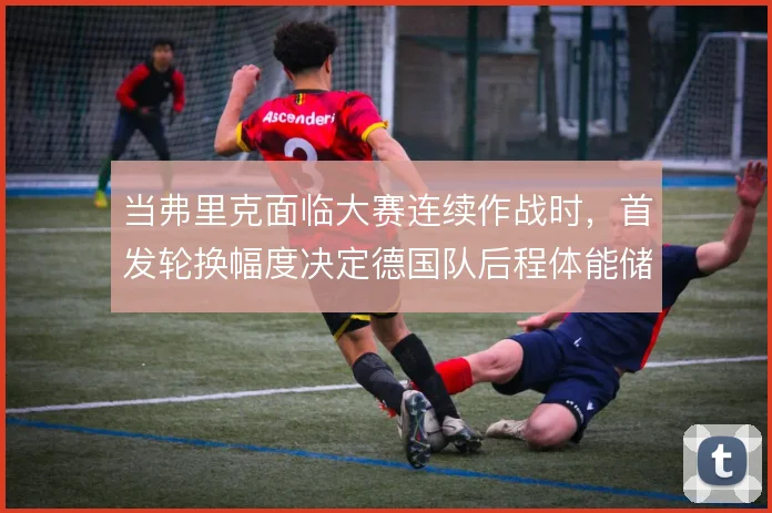 当弗里克面临大赛连续作战时,首发轮换幅度决定德国队后程体能储备