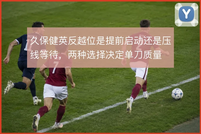 久保健英反越位是提前启动还是压线等待，两种选择决定单刀质量
