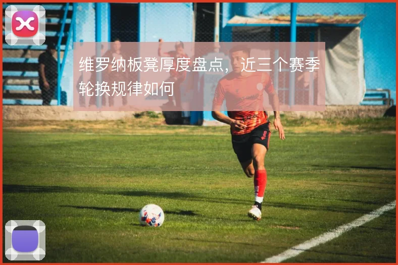 维罗纳板凳厚度盘点，近三个赛季轮换规律如何